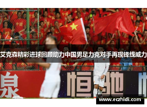 艾克森精彩进球回顾助力中国男足力克对手再现锋线威力